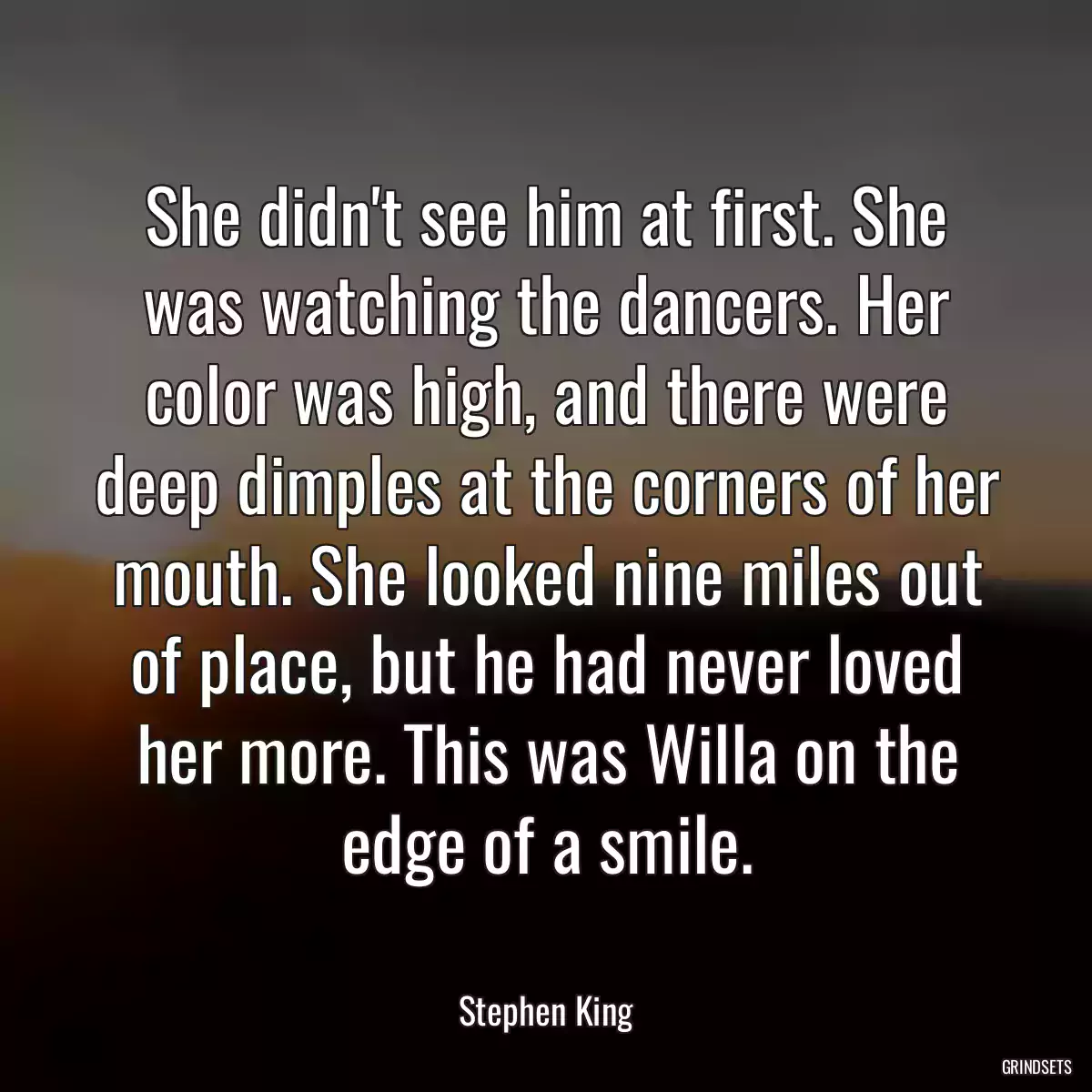 She didn\'t see him at first. She was watching the dancers. Her color was high, and there were deep dimples at the corners of her mouth. She looked nine miles out of place, but he had never loved her more. This was Willa on the edge of a smile.