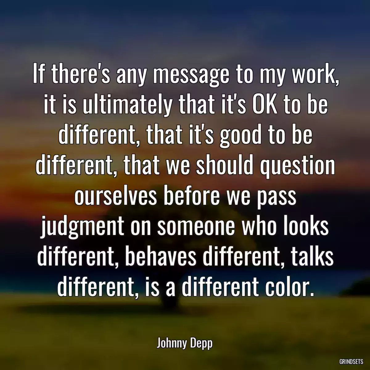 If there\'s any message to my work, it is ultimately that it\'s OK to be different, that it\'s good to be different, that we should question ourselves before we pass judgment on someone who looks different, behaves different, talks different, is a different color.