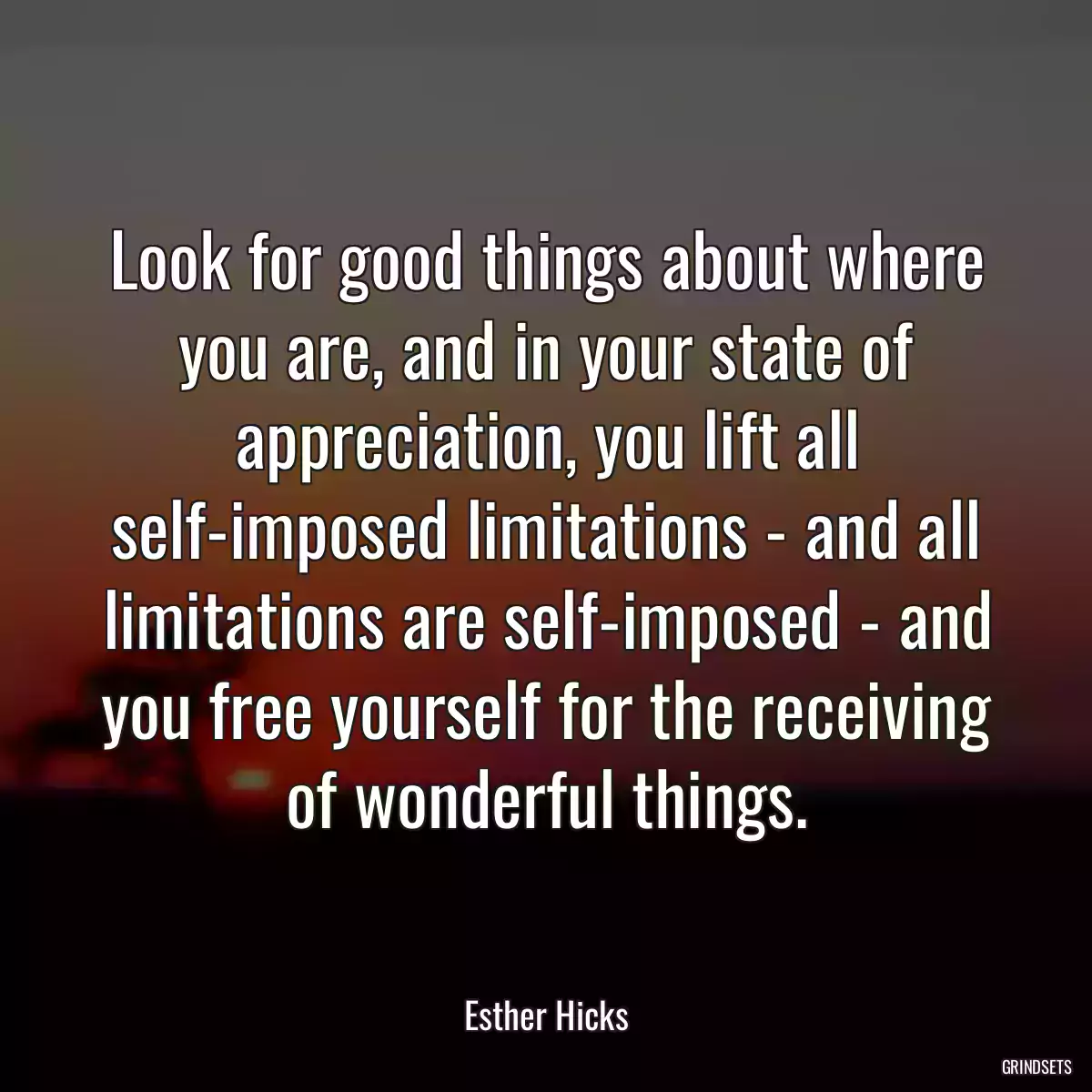 Look for good things about where you are, and in your state of appreciation, you lift all self-imposed limitations - and all limitations are self-imposed - and you free yourself for the receiving of wonderful things.