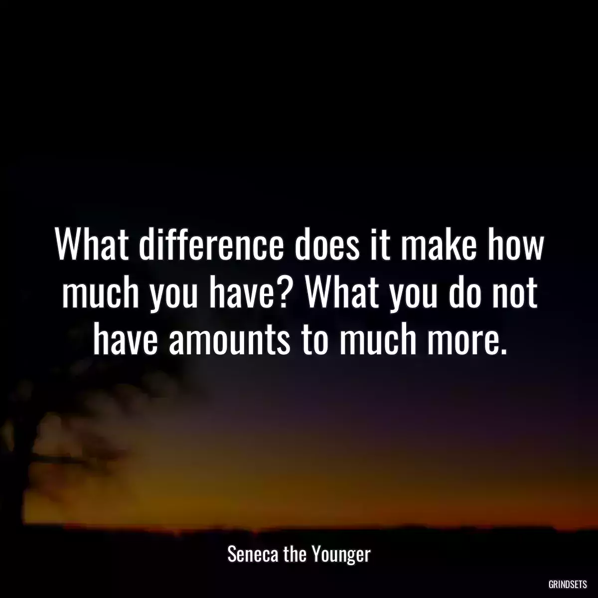 What difference does it make how much you have? What you do not have amounts to much more.