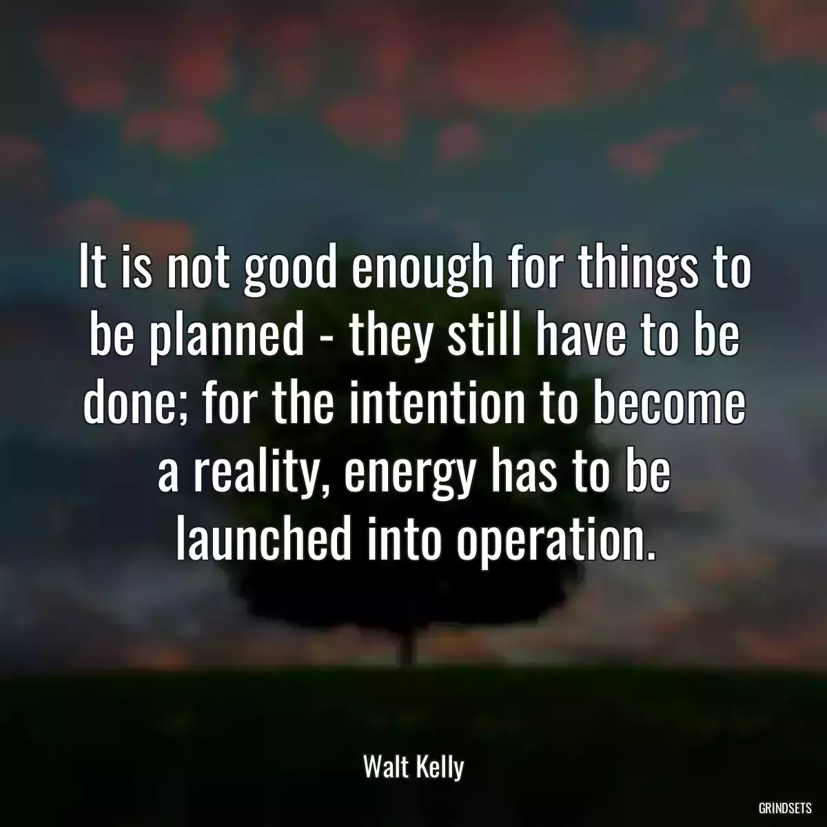 It is not good enough for things to be planned - they still have to be done; for the intention to become a reality, energy has to be launched into operation.