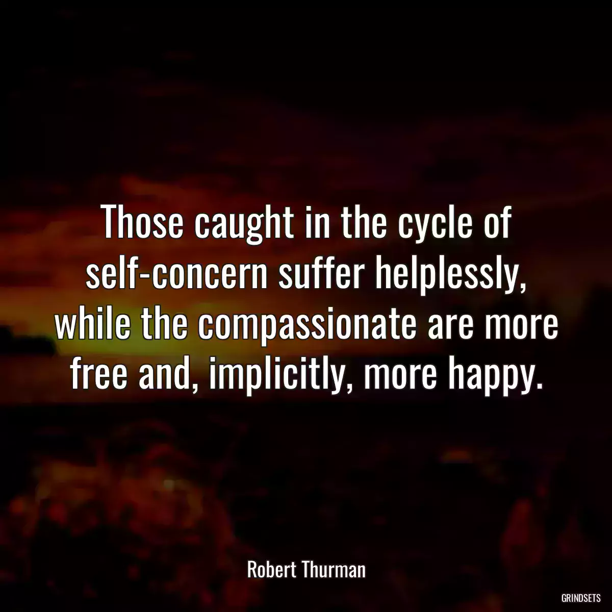 Those caught in the cycle of self-concern suffer helplessly, while the compassionate are more free and, implicitly, more happy.