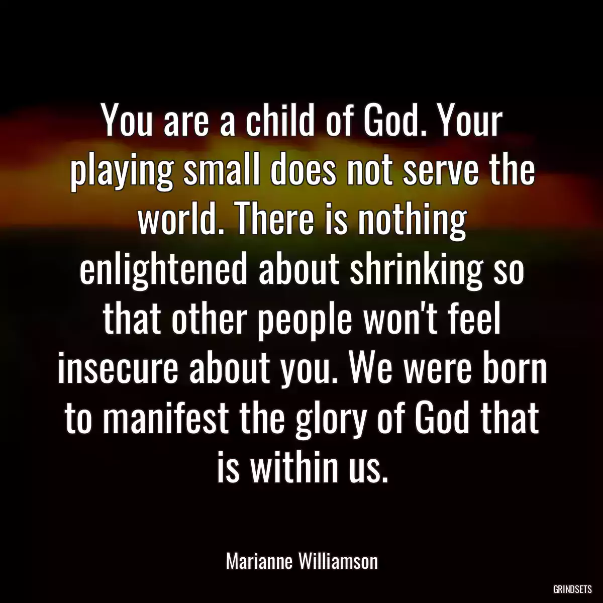 You are a child of God. Your playing small does not serve the world. There is nothing enlightened about shrinking so that other people won\'t feel insecure about you. We were born to manifest the glory of God that is within us.