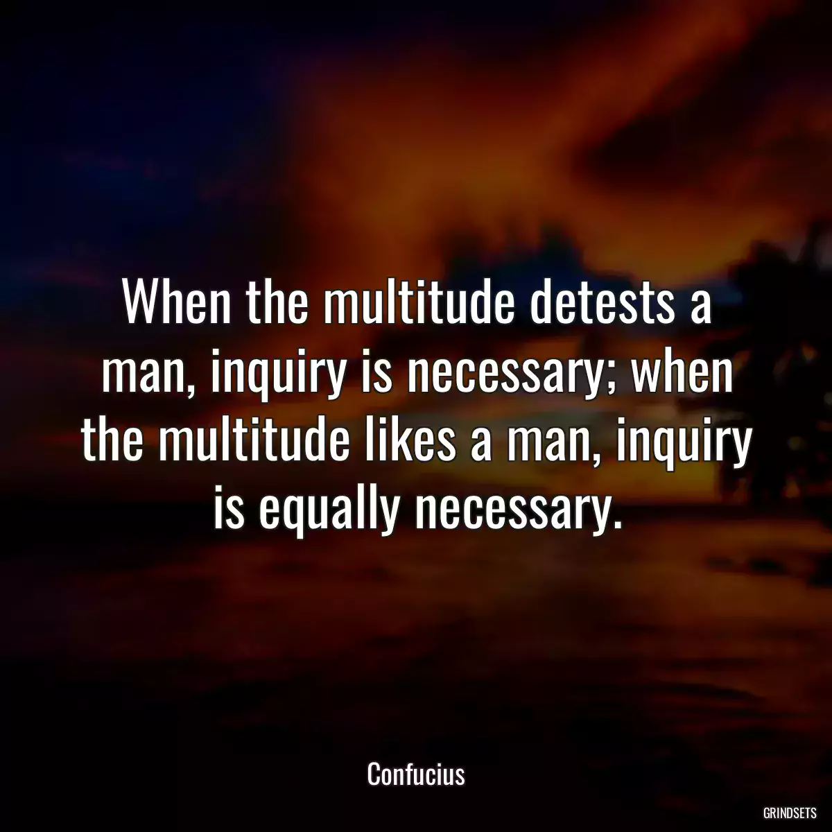 When the multitude detests a man, inquiry is necessary; when the multitude likes a man, inquiry is equally necessary.