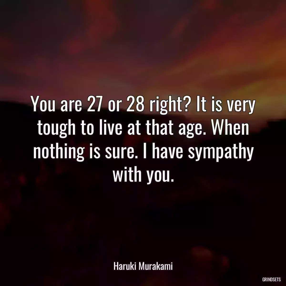 You are 27 or 28 right? It is very tough to live at that age. When nothing is sure. I have sympathy with you.