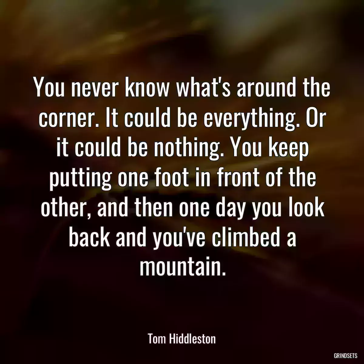 You never know what\'s around the corner. It could be everything. Or it could be nothing. You keep putting one foot in front of the other, and then one day you look back and you\'ve climbed a mountain.