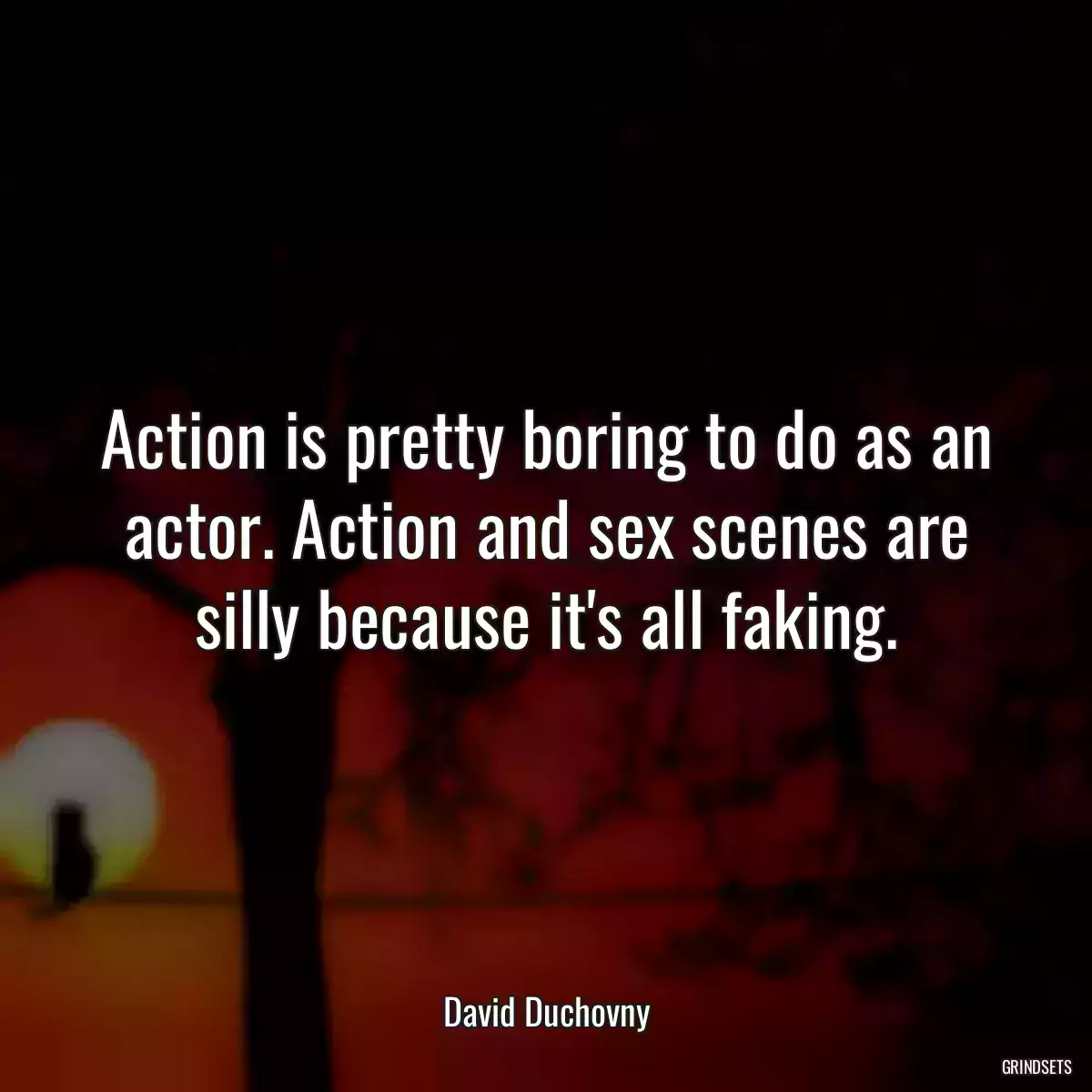 Action is pretty boring to do as an actor. Action and sex scenes are silly because it\'s all faking.