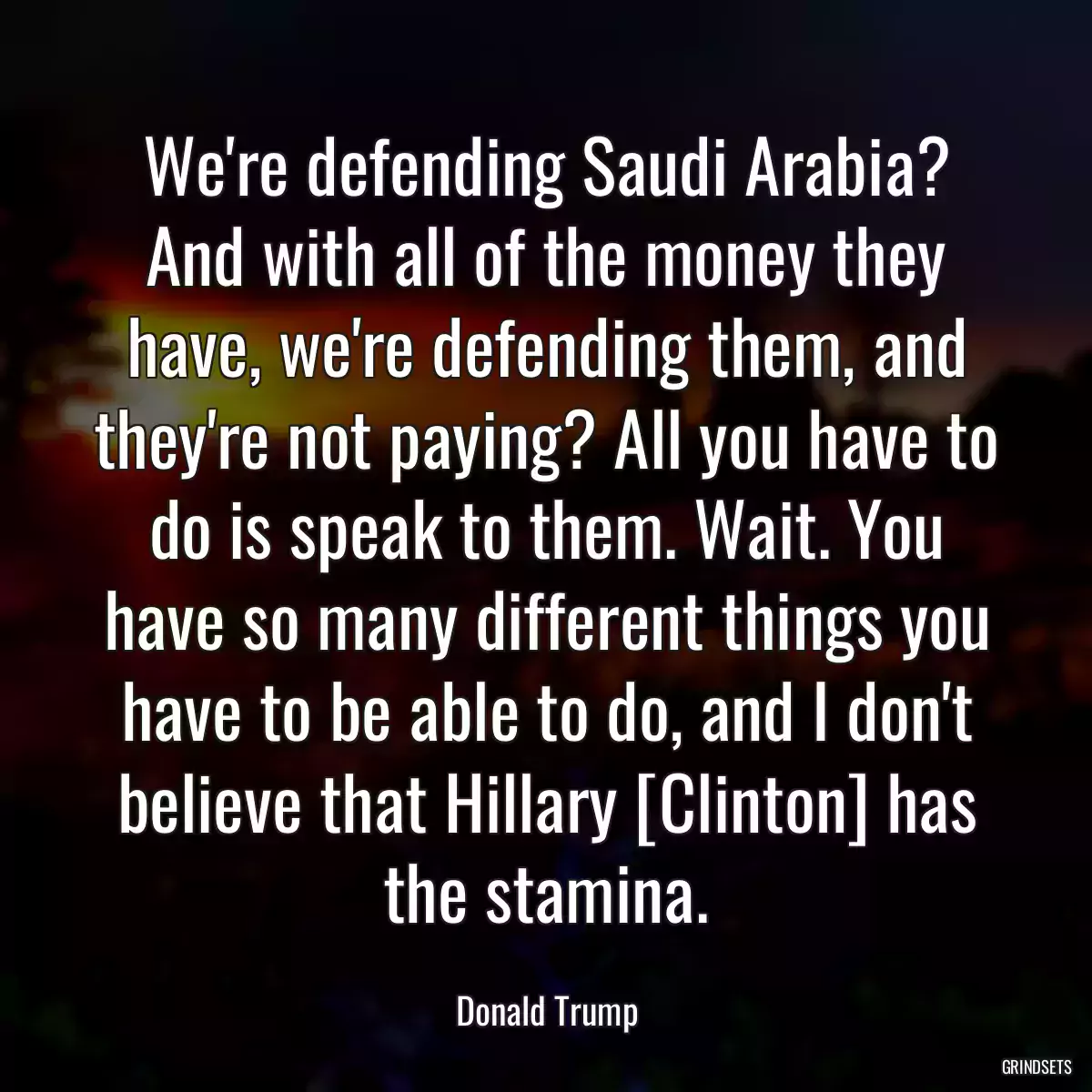 We\'re defending Saudi Arabia? And with all of the money they have, we\'re defending them, and they\'re not paying? All you have to do is speak to them. Wait. You have so many different things you have to be able to do, and I don\'t believe that Hillary [Clinton] has the stamina.