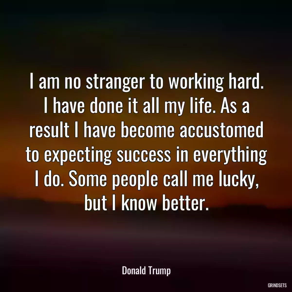 I am no stranger to working hard. I have done it all my life. As a result I have become accustomed to expecting success in everything I do. Some people call me lucky, but I know better.