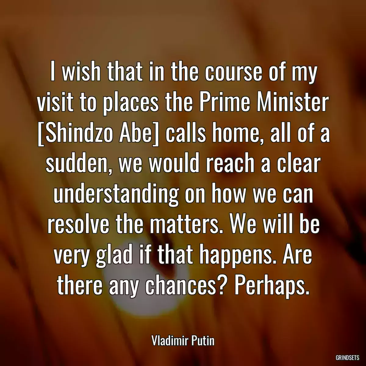 I wish that in the course of my visit to places the Prime Minister [Shindzo Abe] calls home, all of a sudden, we would reach a clear understanding on how we can resolve the matters. We will be very glad if that happens. Are there any chances? Perhaps.