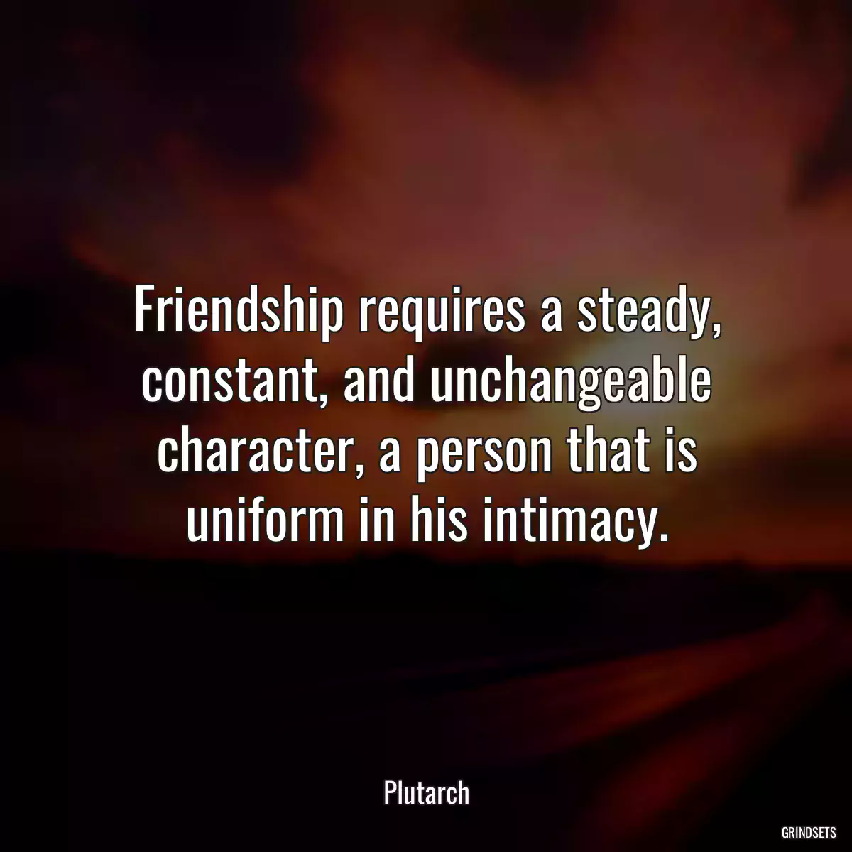 Friendship requires a steady, constant, and unchangeable character, a person that is uniform in his intimacy.