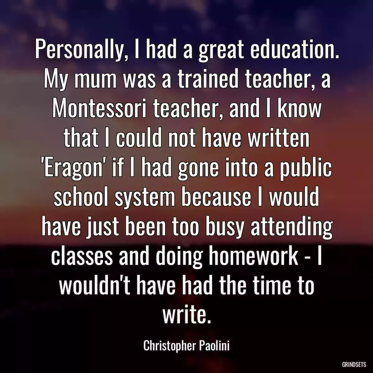 Personally, I had a great education. My mum was a trained teacher, a Montessori teacher, and I know that I could not have written \'Eragon\' if I had gone into a public school system because I would have just been too busy attending classes and doing homework - I wouldn\'t have had the time to write.