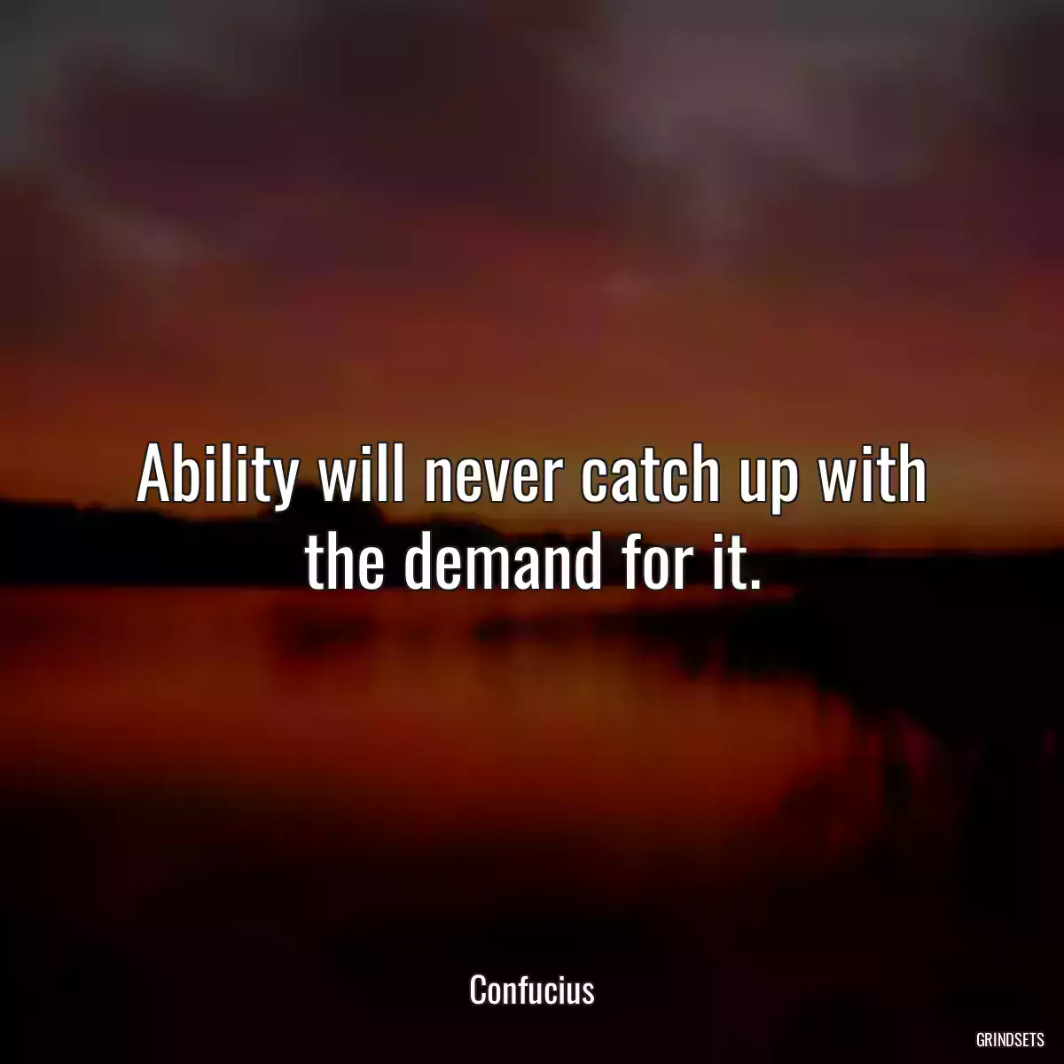 Ability will never catch up with the demand for it.