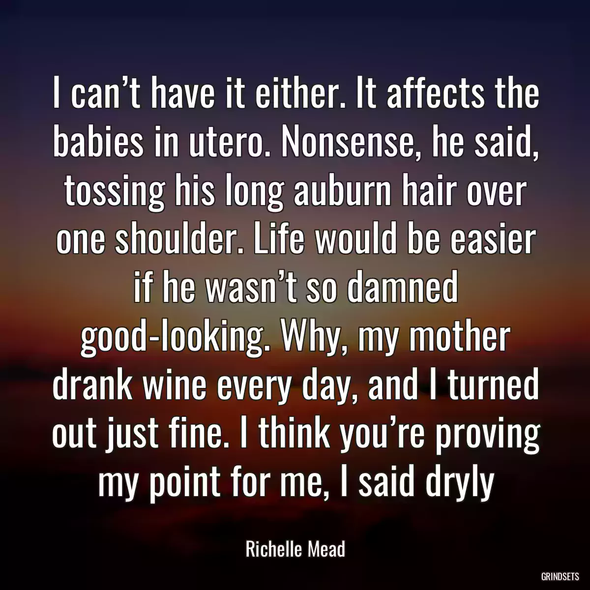 I can’t have it either. It affects the babies in utero. Nonsense, he said, tossing his long auburn hair over one shoulder. Life would be easier if he wasn’t so damned good-looking. Why, my mother drank wine every day, and I turned out just fine. I think you’re proving my point for me, I said dryly