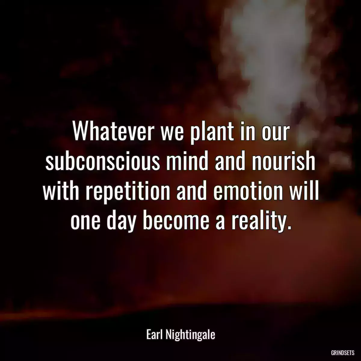 Whatever we plant in our subconscious mind and nourish with repetition and emotion will one day become a reality.