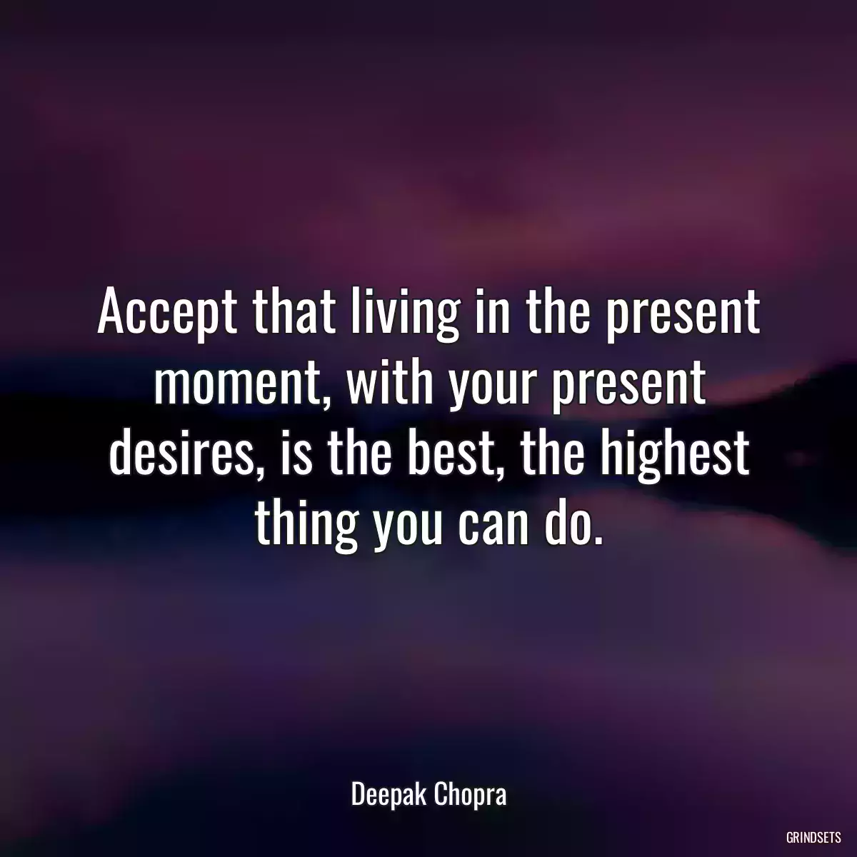 Accept that living in the present moment, with your present desires, is the best, the highest thing you can do.