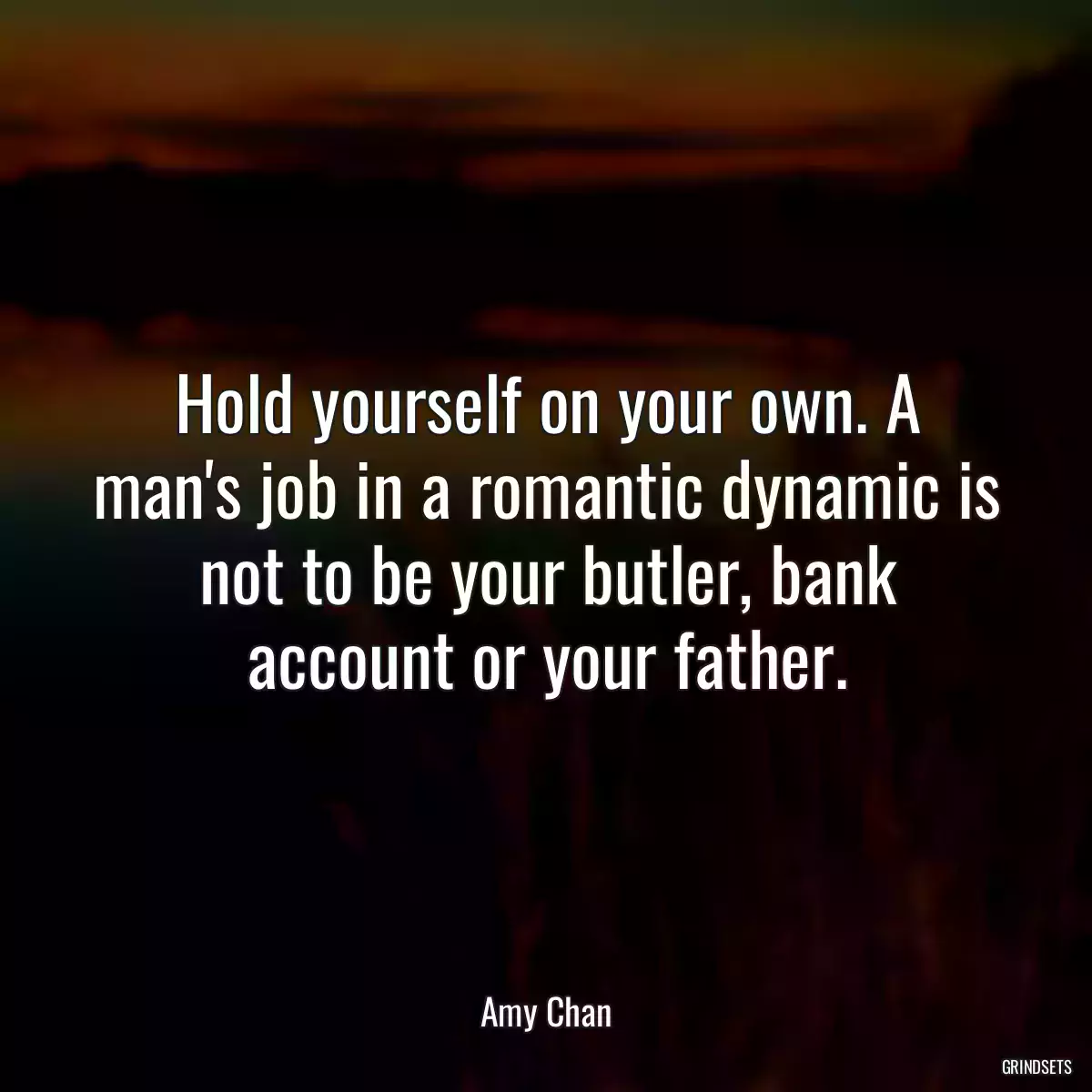 Hold yourself on your own. A man\'s job in a romantic dynamic is not to be your butler, bank account or your father.