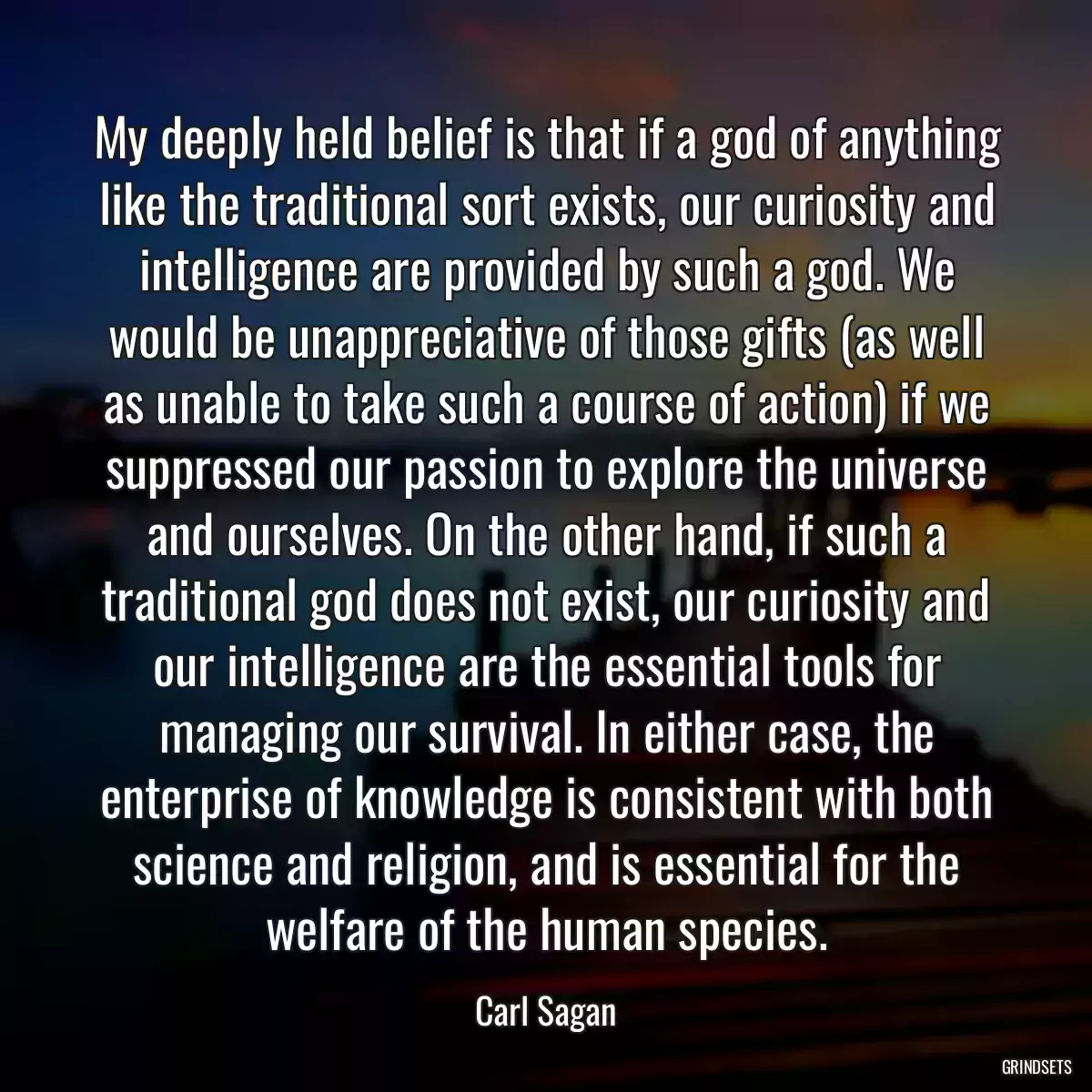 My deeply held belief is that if a god of anything like the traditional sort exists, our curiosity and intelligence are provided by such a god. We would be unappreciative of those gifts (as well as unable to take such a course of action) if we suppressed our passion to explore the universe and ourselves. On the other hand, if such a traditional god does not exist, our curiosity and our intelligence are the essential tools for managing our survival. In either case, the enterprise of knowledge is consistent with both science and religion, and is essential for the welfare of the human species.