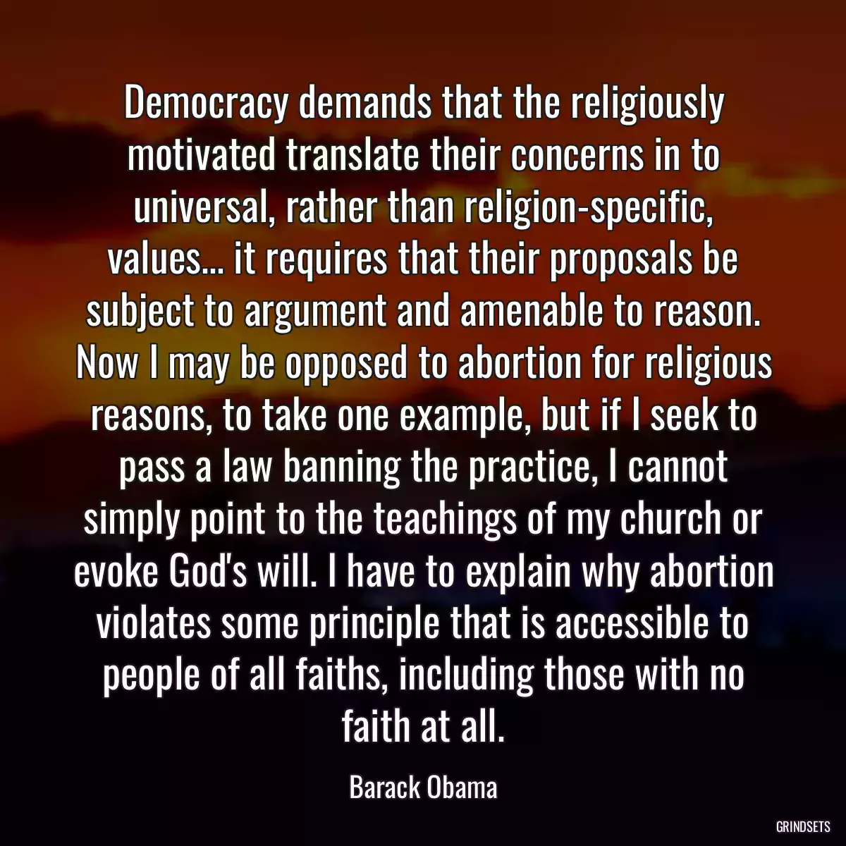 Democracy demands that the religiously motivated translate their concerns in to universal, rather than religion-specific, values... it requires that their proposals be subject to argument and amenable to reason. Now I may be opposed to abortion for religious reasons, to take one example, but if I seek to pass a law banning the practice, I cannot simply point to the teachings of my church or evoke God\'s will. I have to explain why abortion violates some principle that is accessible to people of all faiths, including those with no faith at all.