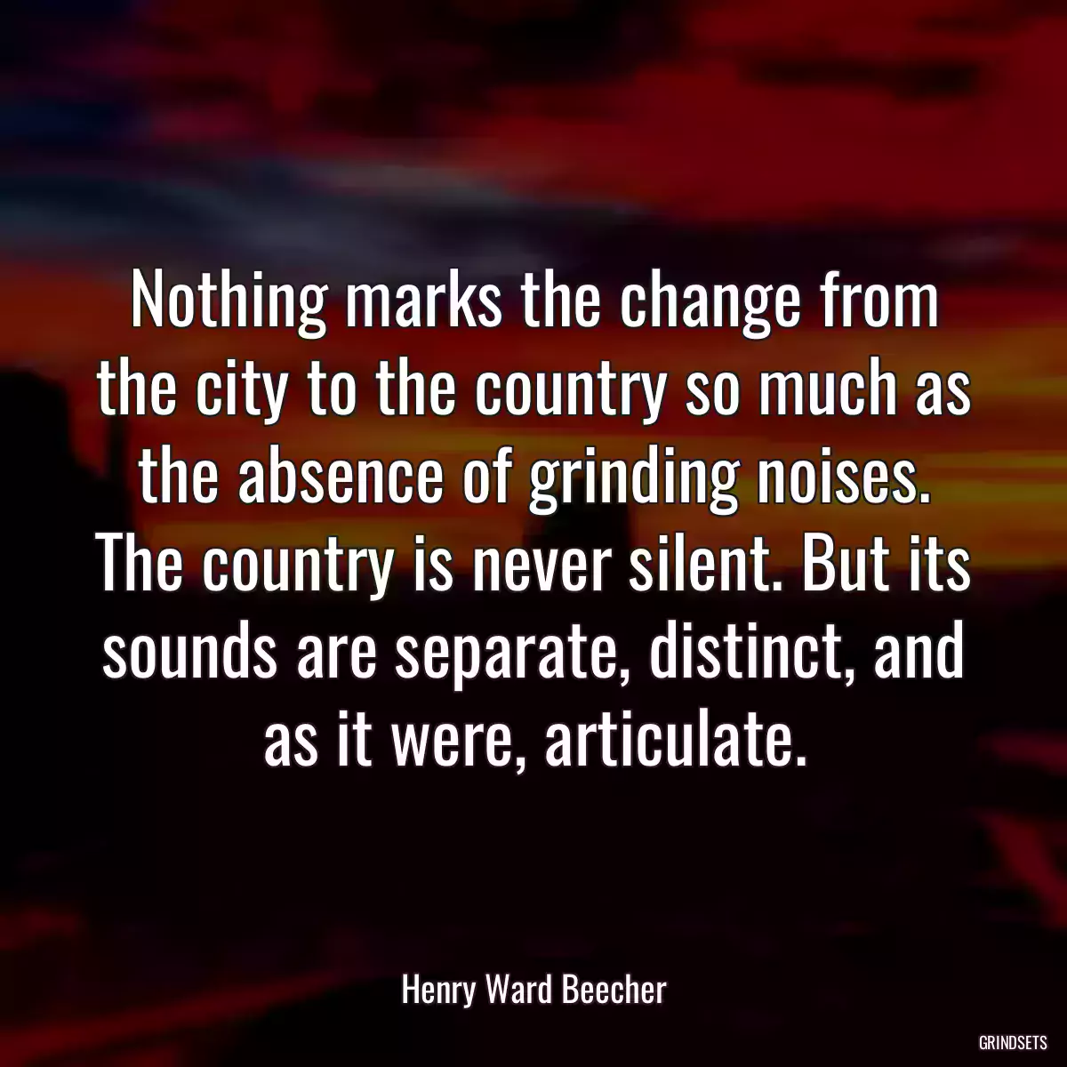 Nothing marks the change from the city to the country so much as the absence of grinding noises. The country is never silent. But its sounds are separate, distinct, and as it were, articulate.