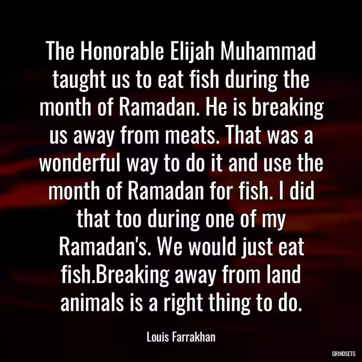 The Honorable Elijah Muhammad taught us to eat fish during the month of Ramadan. He is breaking us away from meats. That was a wonderful way to do it and use the month of Ramadan for fish. I did that too during one of my Ramadan\'s. We would just eat fish.Breaking away from land animals is a right thing to do.