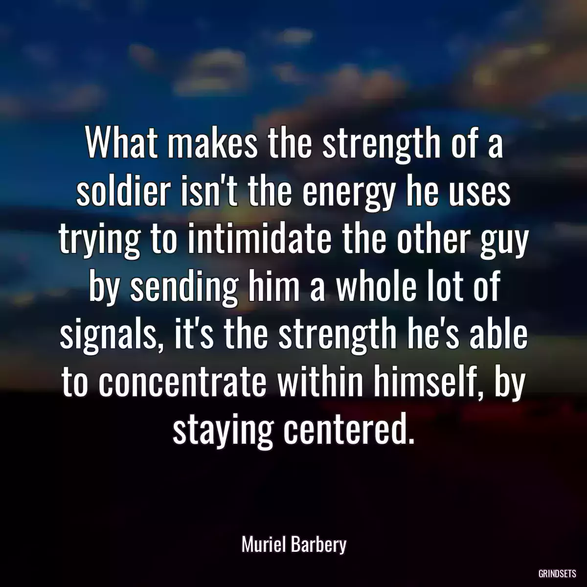 What makes the strength of a soldier isn\'t the energy he uses trying to intimidate the other guy by sending him a whole lot of signals, it\'s the strength he\'s able to concentrate within himself, by staying centered.