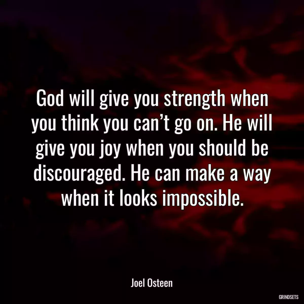 God will give you strength when you think you can’t go on. He will give you joy when you should be discouraged. He can make a way when it looks impossible.