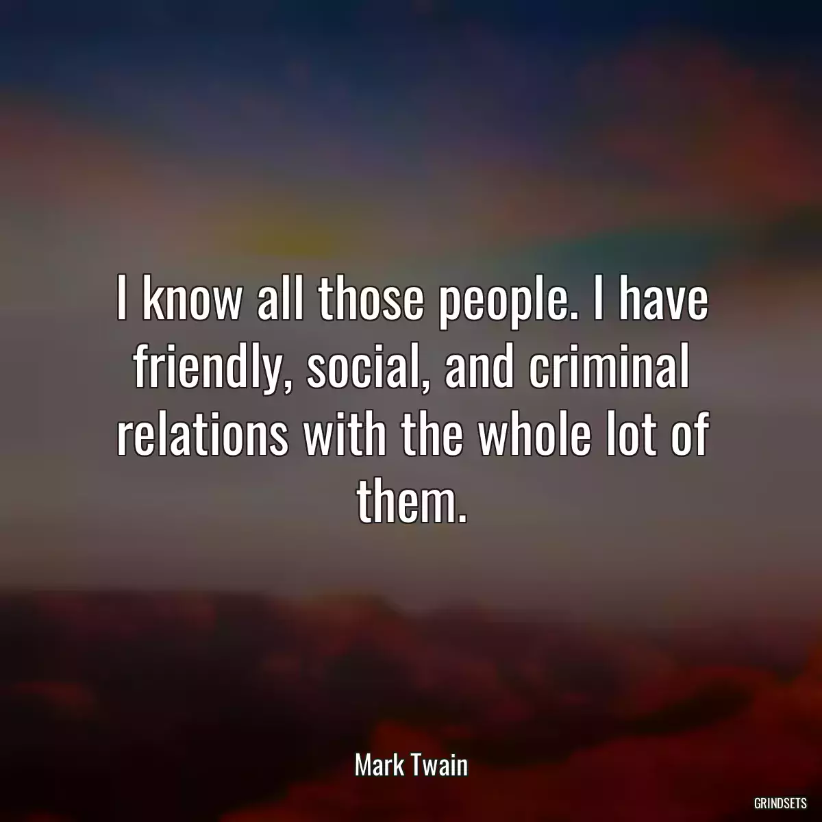 I know all those people. I have friendly, social, and criminal relations with the whole lot of them.