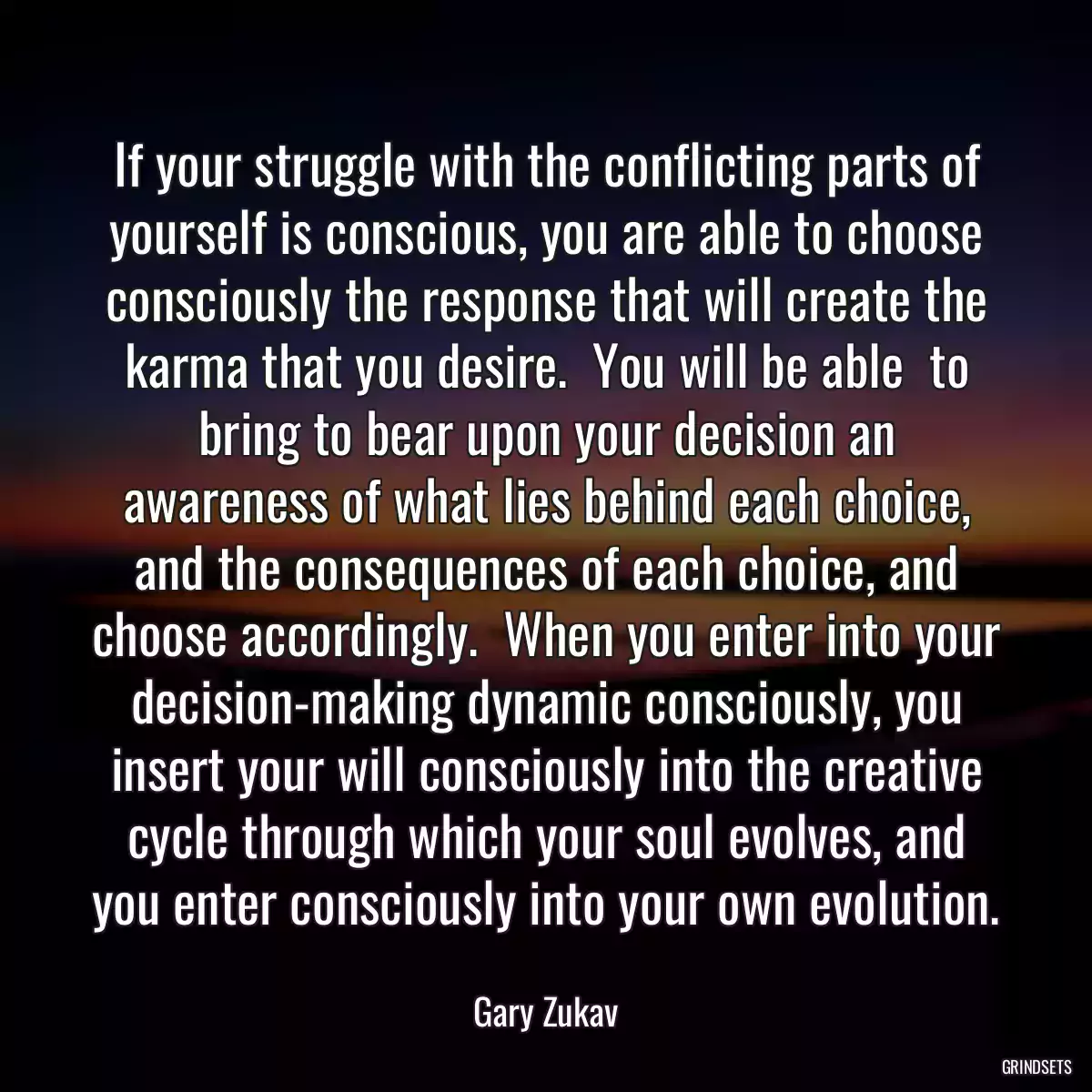 If your struggle with the conflicting parts of yourself is conscious, you are able to choose consciously the response that will create the karma that you desire.  You will be able  to bring to bear upon your decision an awareness of what lies behind each choice, and the consequences of each choice, and choose accordingly.  When you enter into your decision-making dynamic consciously, you insert your will consciously into the creative cycle through which your soul evolves, and you enter consciously into your own evolution.