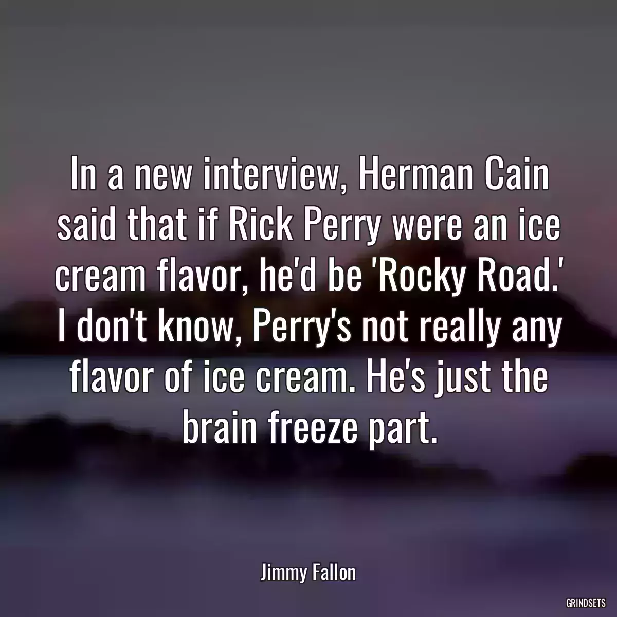 In a new interview, Herman Cain said that if Rick Perry were an ice cream flavor, he\'d be \'Rocky Road.\' I don\'t know, Perry\'s not really any flavor of ice cream. He\'s just the brain freeze part.