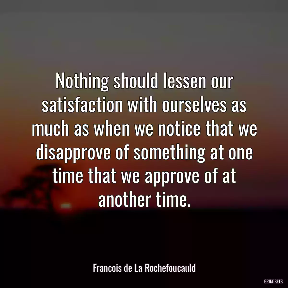 Nothing should lessen our satisfaction with ourselves as much as when we notice that we disapprove of something at one time that we approve of at another time.