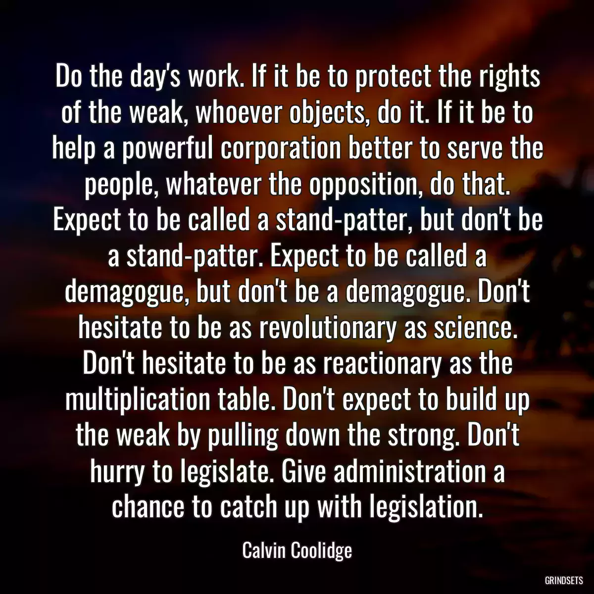 Do the day\'s work. If it be to protect the rights of the weak, whoever objects, do it. If it be to help a powerful corporation better to serve the people, whatever the opposition, do that. Expect to be called a stand-patter, but don\'t be a stand-patter. Expect to be called a demagogue, but don\'t be a demagogue. Don\'t hesitate to be as revolutionary as science. Don\'t hesitate to be as reactionary as the multiplication table. Don\'t expect to build up the weak by pulling down the strong. Don\'t hurry to legislate. Give administration a chance to catch up with legislation.