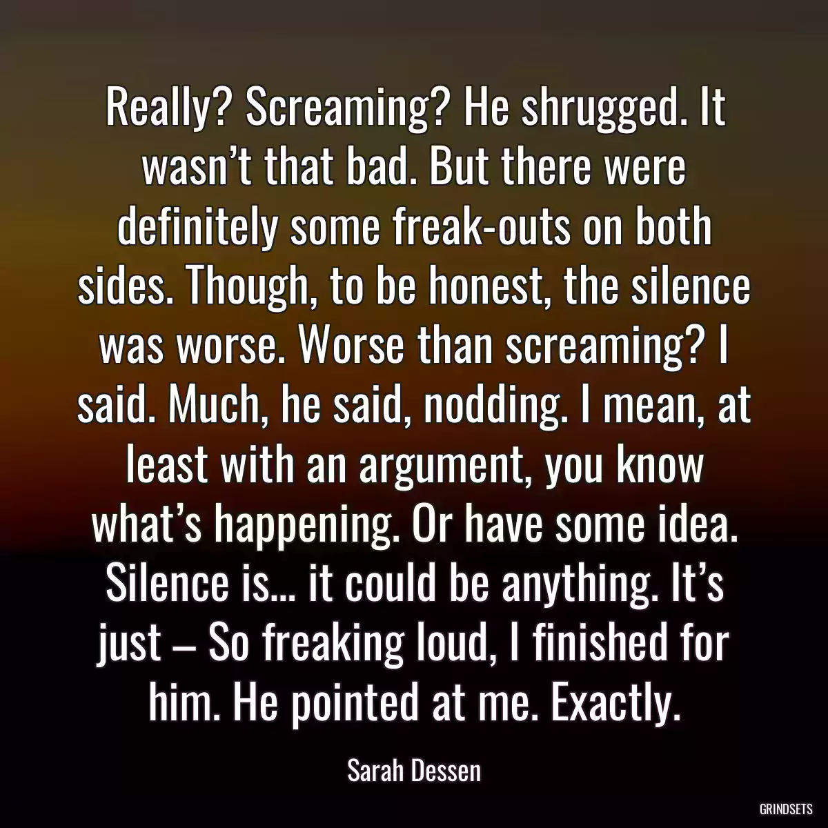 Really? Screaming? He shrugged. It wasn’t that bad. But there were definitely some freak-outs on both sides. Though, to be honest, the silence was worse. Worse than screaming? I said. Much, he said, nodding. I mean, at least with an argument, you know what’s happening. Or have some idea. Silence is… it could be anything. It’s just – So freaking loud, I finished for him. He pointed at me. Exactly.