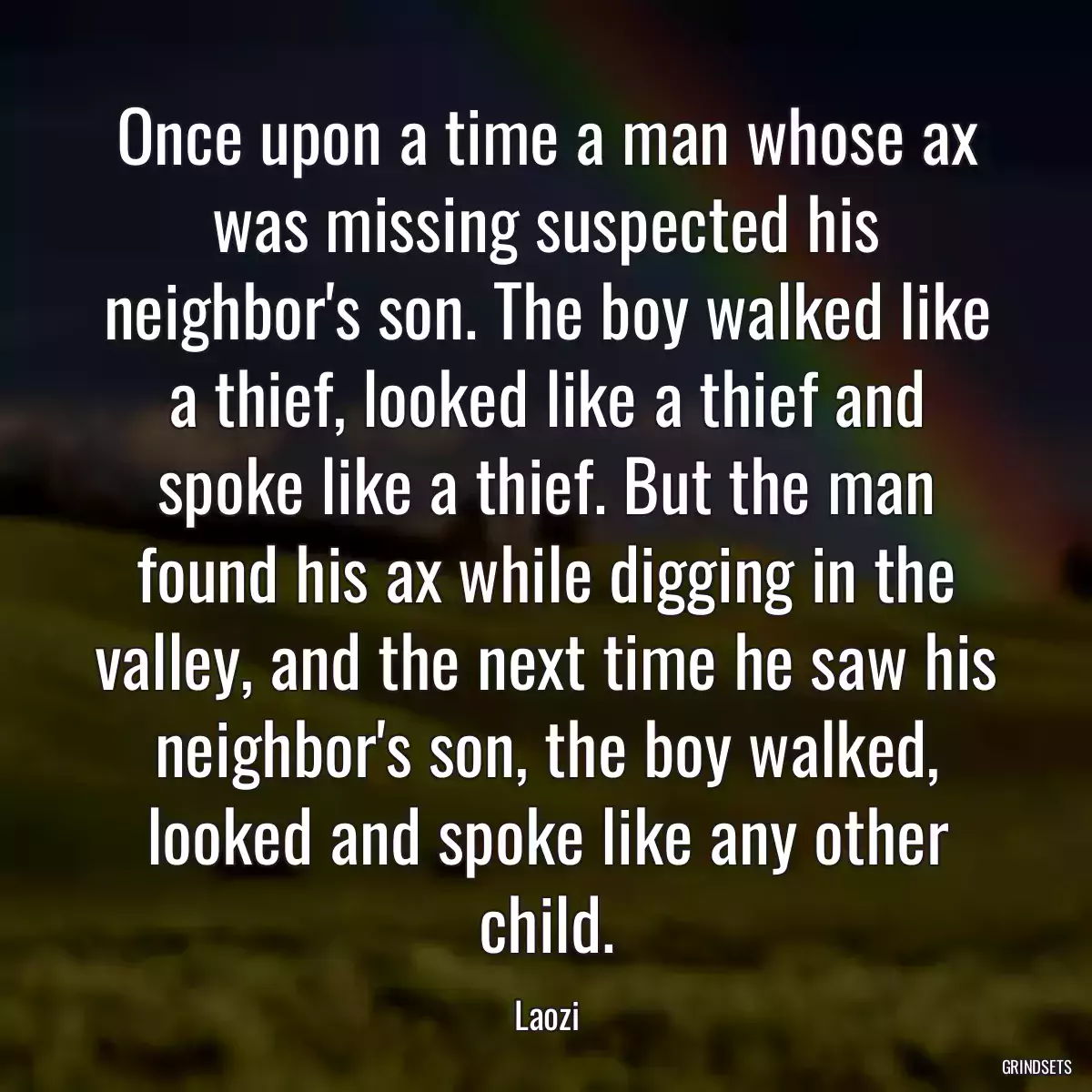 Once upon a time a man whose ax was missing suspected his neighbor\'s son. The boy walked like a thief, looked like a thief and spoke like a thief. But the man found his ax while digging in the valley, and the next time he saw his neighbor\'s son, the boy walked, looked and spoke like any other child.