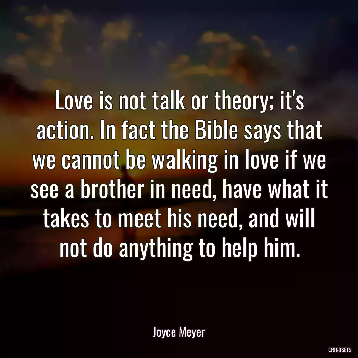 Love is not talk or theory; it\'s action. In fact the Bible says that we cannot be walking in love if we see a brother in need, have what it takes to meet his need, and will not do anything to help him.