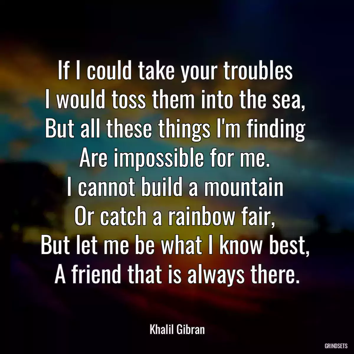 If I could take your troubles 
I would toss them into the sea, 
But all these things I\'m finding 
Are impossible for me. 
I cannot build a mountain 
Or catch a rainbow fair, 
But let me be what I know best, 
A friend that is always there.