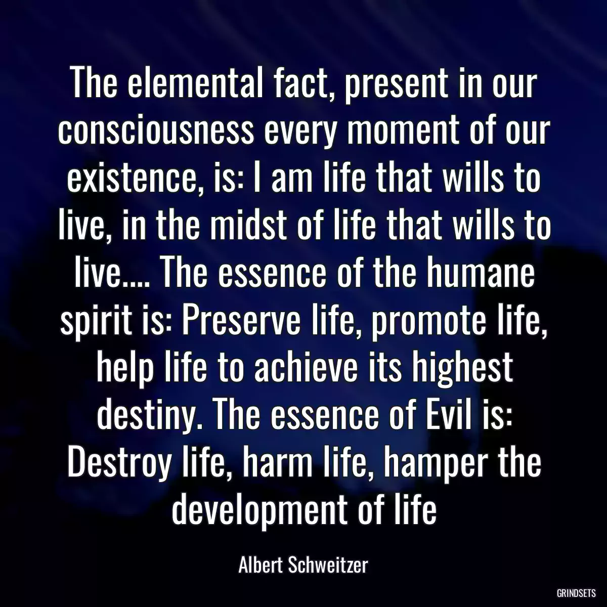 The elemental fact, present in our consciousness every moment of our existence, is: I am life that wills to live, in the midst of life that wills to live.... The essence of the humane spirit is: Preserve life, promote life, help life to achieve its highest destiny. The essence of Evil is: Destroy life, harm life, hamper the development of life
