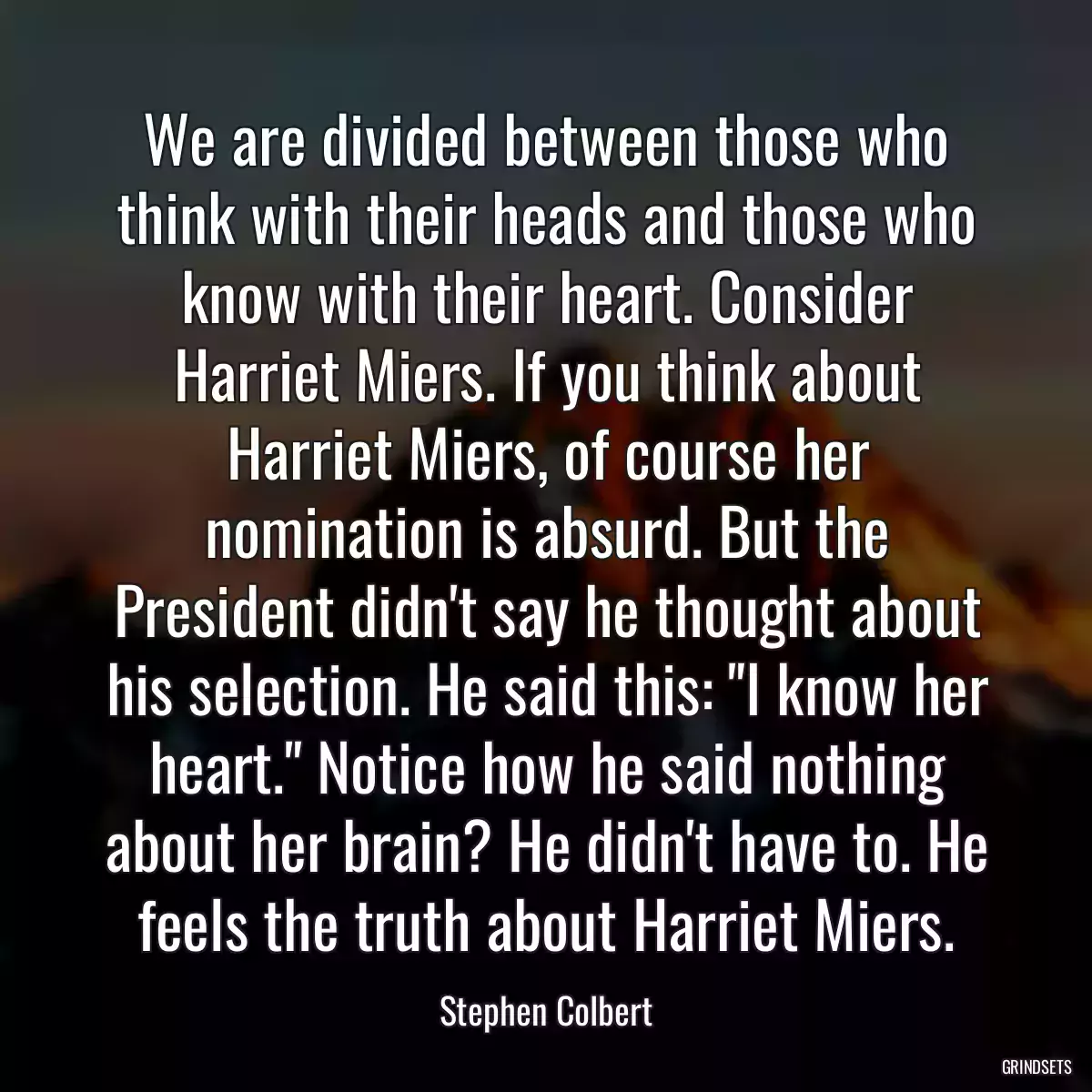 We are divided between those who think with their heads and those who know with their heart. Consider Harriet Miers. If you think about Harriet Miers, of course her nomination is absurd. But the President didn\'t say he thought about his selection. He said this: \