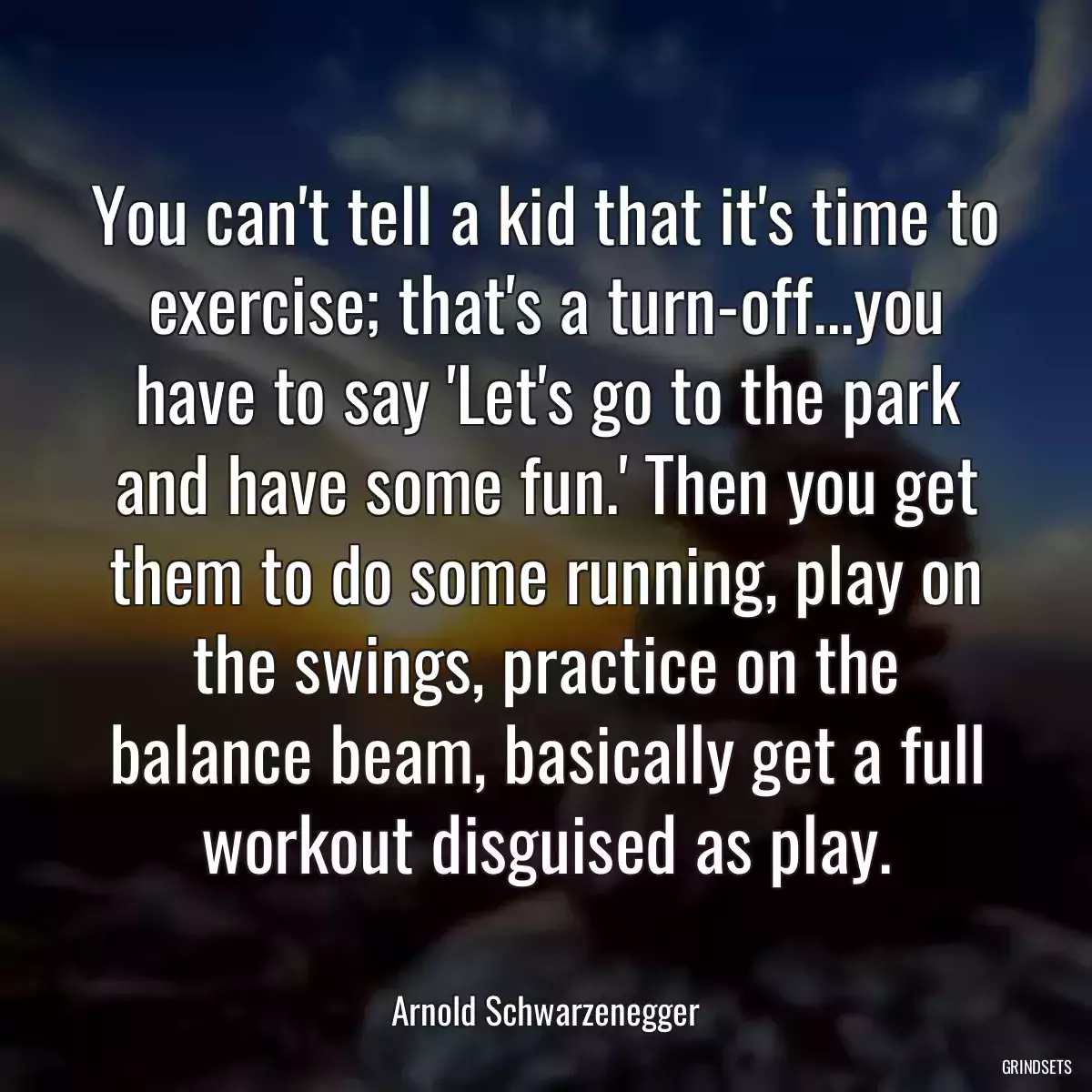 You can\'t tell a kid that it\'s time to exercise; that\'s a turn-off...you have to say \'Let\'s go to the park and have some fun.\' Then you get them to do some running, play on the swings, practice on the balance beam, basically get a full workout disguised as play.