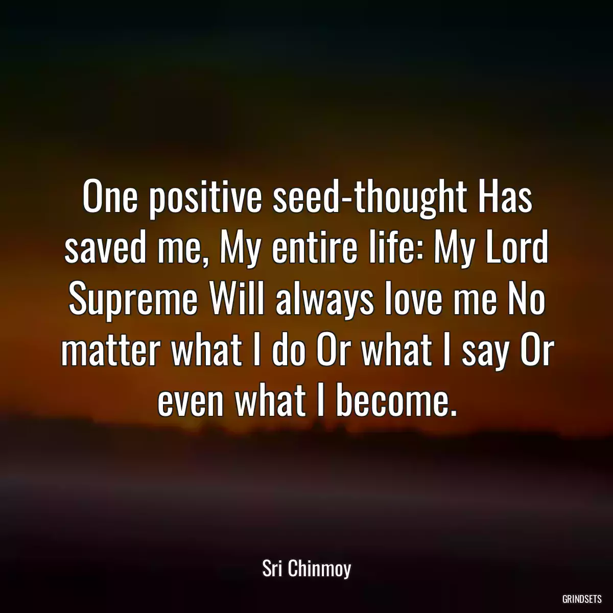 One positive seed-thought Has saved me, My entire life: My Lord Supreme Will always love me No matter what I do Or what I say Or even what I become.