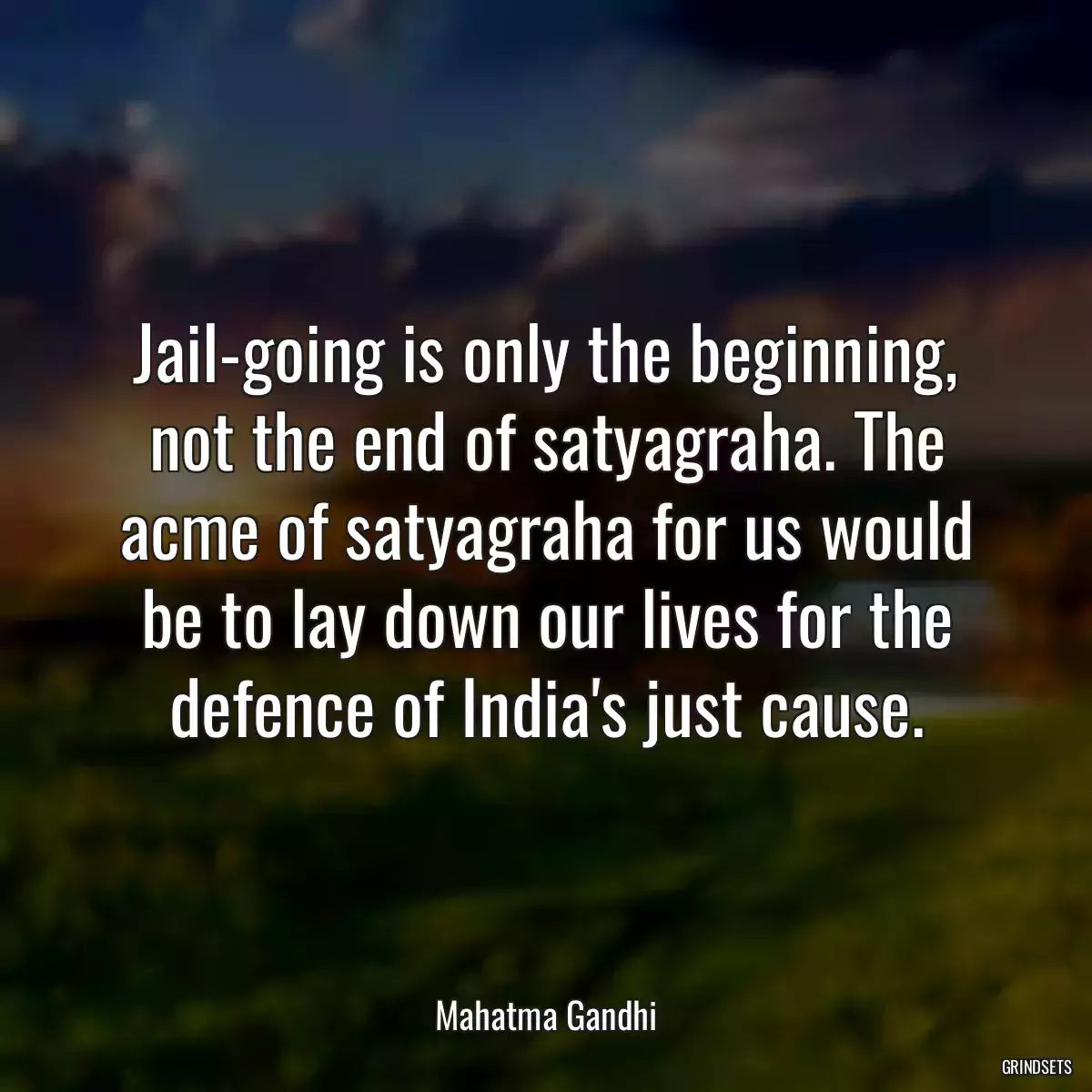 Jail-going is only the beginning, not the end of satyagraha. The acme of satyagraha for us would be to lay down our lives for the defence of India\'s just cause.