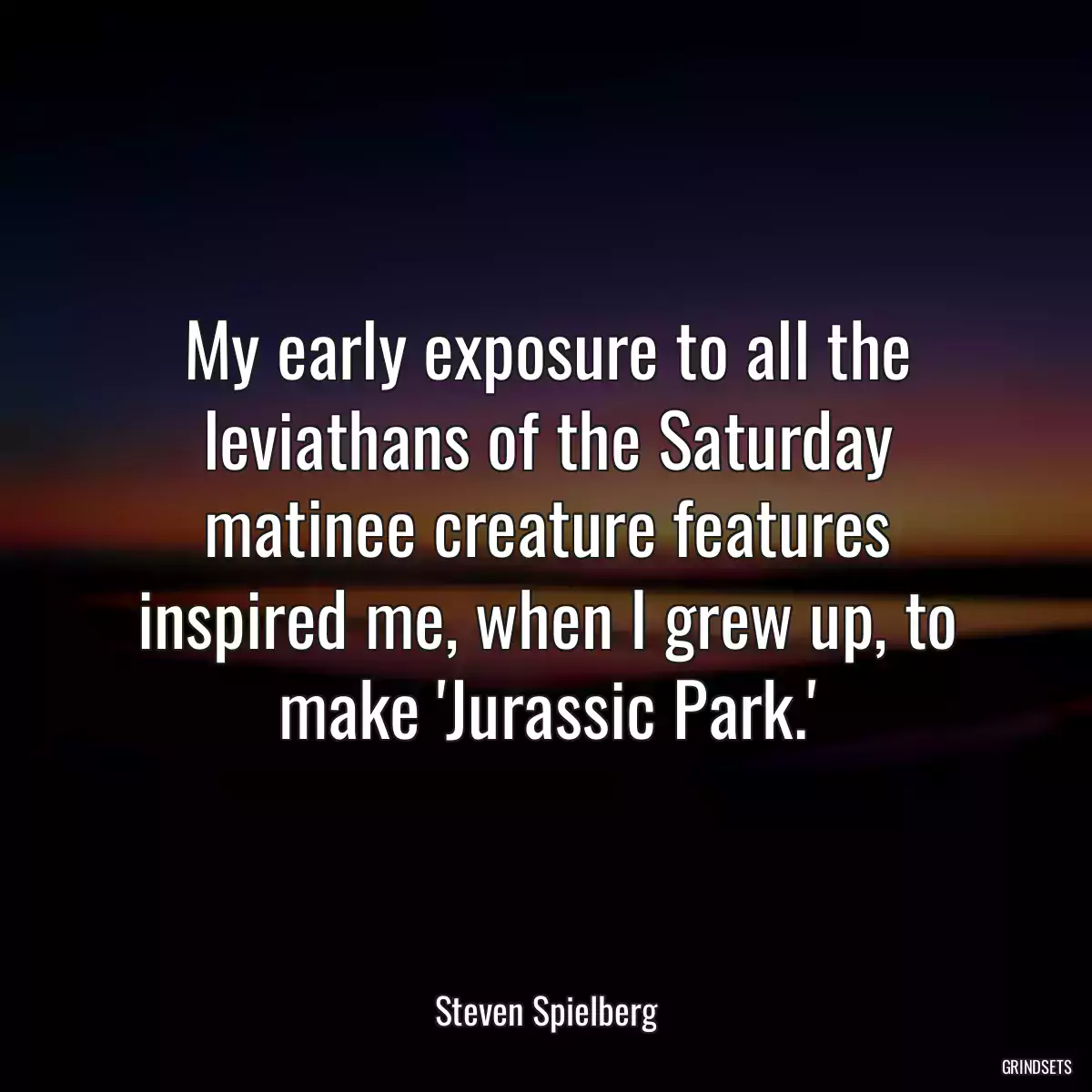 My early exposure to all the leviathans of the Saturday matinee creature features inspired me, when I grew up, to make \'Jurassic Park.\'