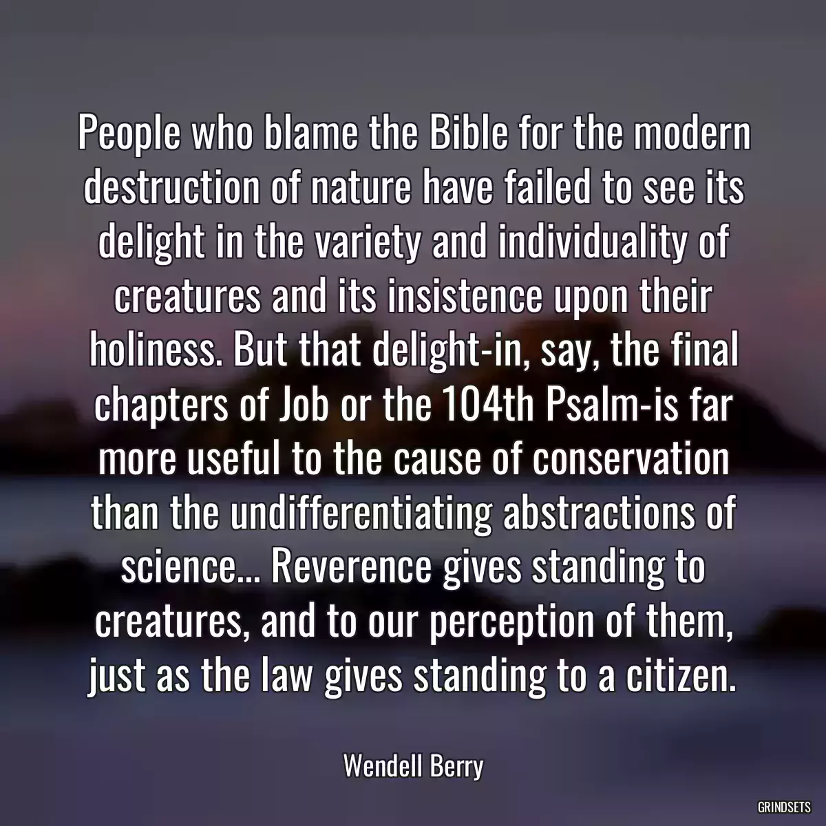 People who blame the Bible for the modern destruction of nature have failed to see its delight in the variety and individuality of creatures and its insistence upon their holiness. But that delight-in, say, the final chapters of Job or the 104th Psalm-is far more useful to the cause of conservation than the undifferentiating abstractions of science... Reverence gives standing to creatures, and to our perception of them, just as the law gives standing to a citizen.