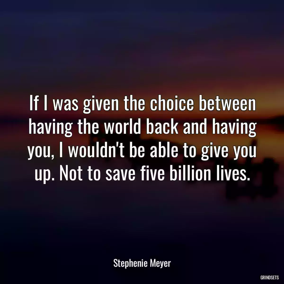 If I was given the choice between having the world back and having you, I wouldn\'t be able to give you up. Not to save five billion lives.