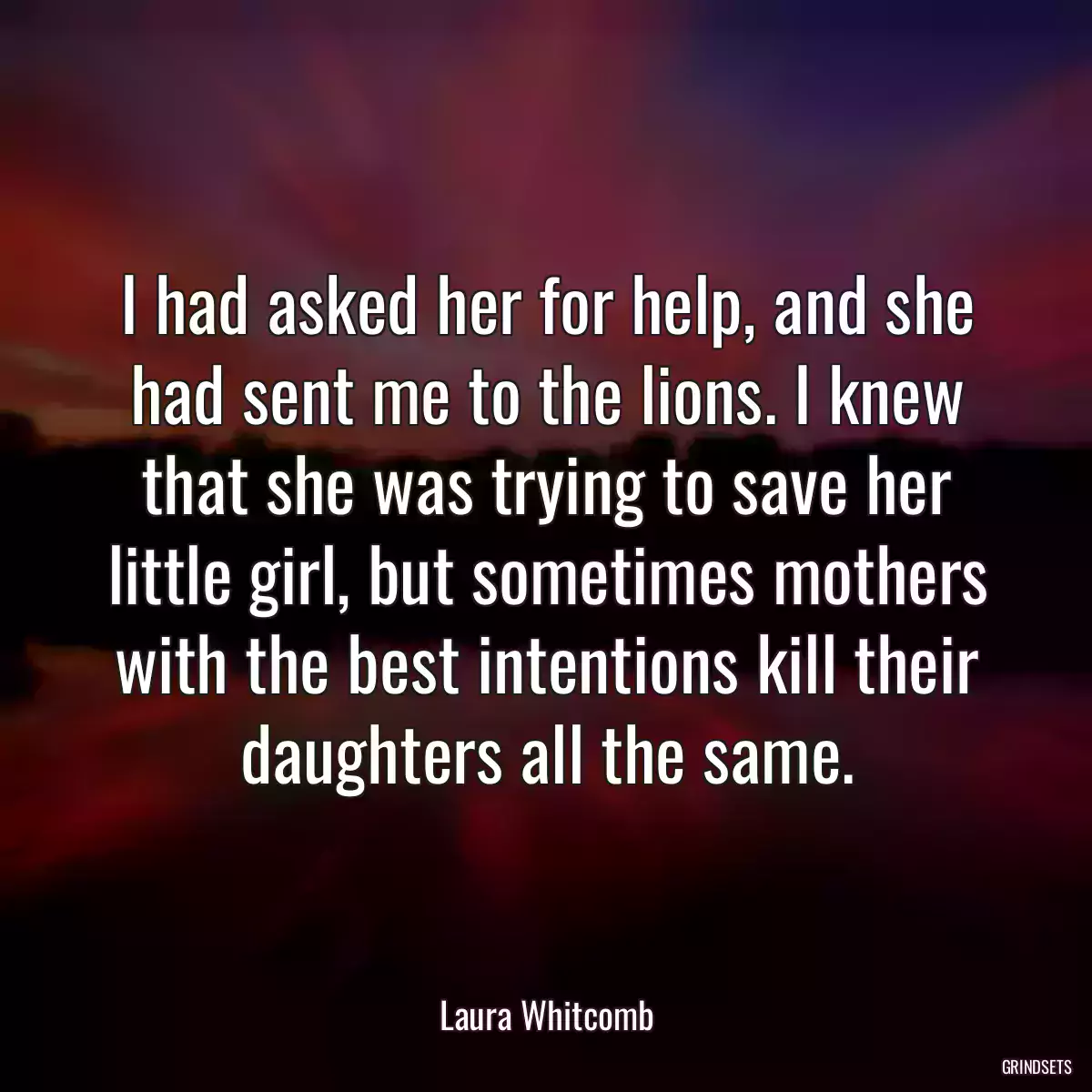 I had asked her for help, and she had sent me to the lions. I knew that she was trying to save her little girl, but sometimes mothers with the best intentions kill their daughters all the same.