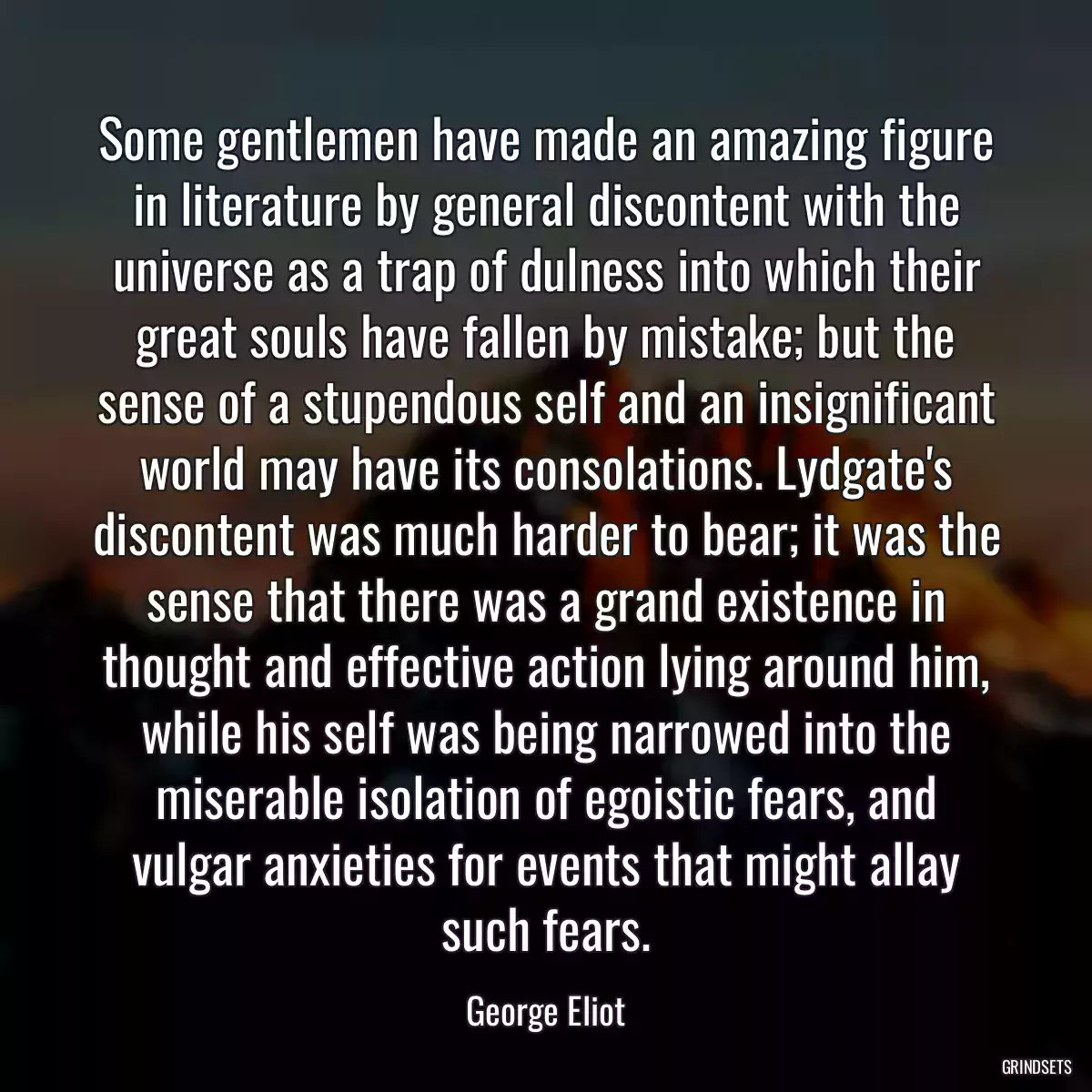 Some gentlemen have made an amazing figure in literature by general discontent with the universe as a trap of dulness into which their great souls have fallen by mistake; but the sense of a stupendous self and an insignificant world may have its consolations. Lydgate\'s discontent was much harder to bear; it was the sense that there was a grand existence in thought and effective action lying around him, while his self was being narrowed into the miserable isolation of egoistic fears, and vulgar anxieties for events that might allay such fears.