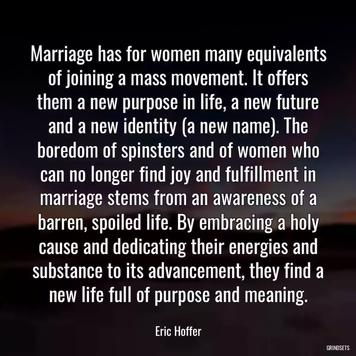 Marriage has for women many equivalents of joining a mass movement. It offers them a new purpose in life, a new future and a new identity (a new name). The boredom of spinsters and of women who can no longer find joy and fulfillment in marriage stems from an awareness of a barren, spoiled life. By embracing a holy cause and dedicating their energies and substance to its advancement, they find a new life full of purpose and meaning.