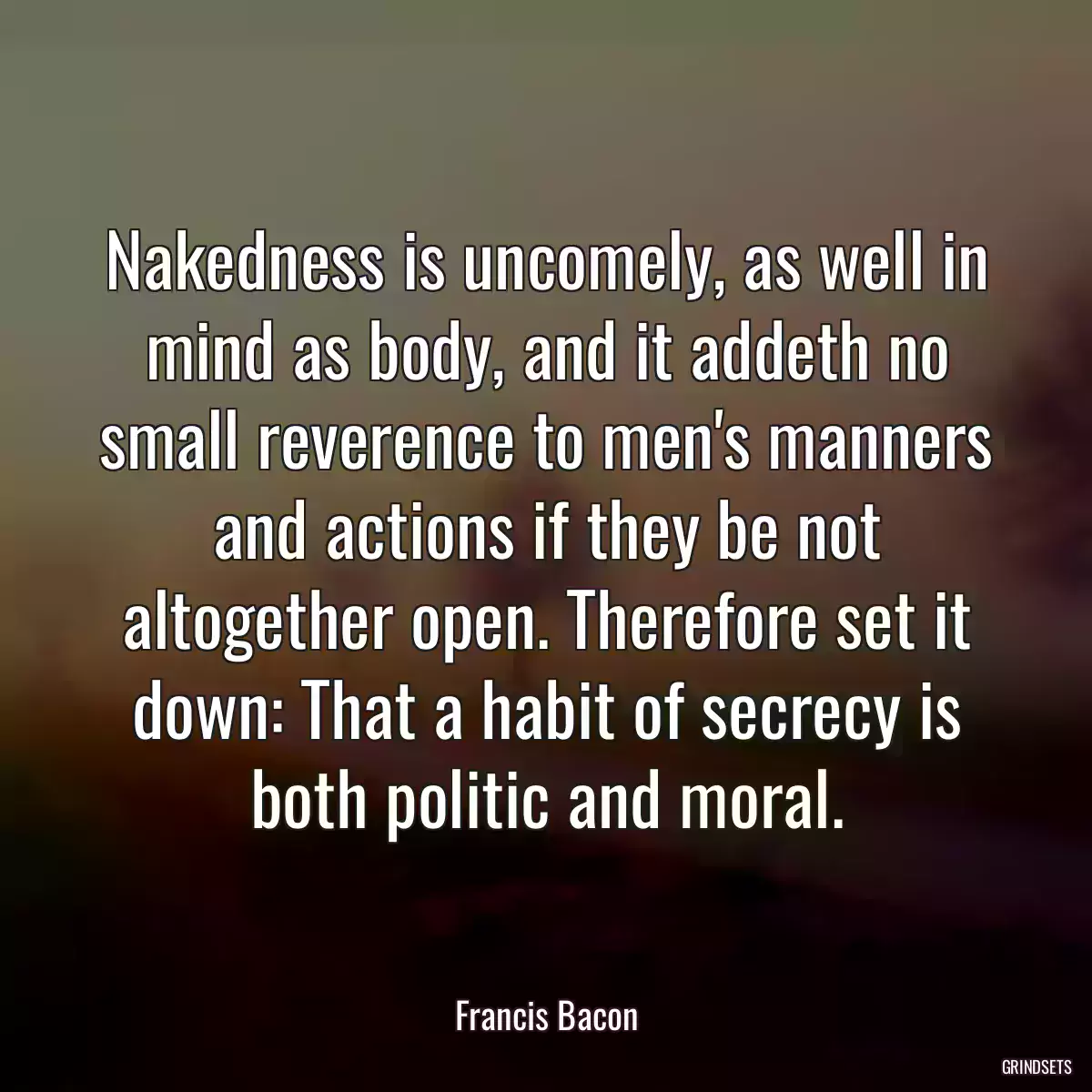 Nakedness is uncomely, as well in mind as body, and it addeth no small reverence to men\'s manners and actions if they be not altogether open. Therefore set it down: That a habit of secrecy is both politic and moral.