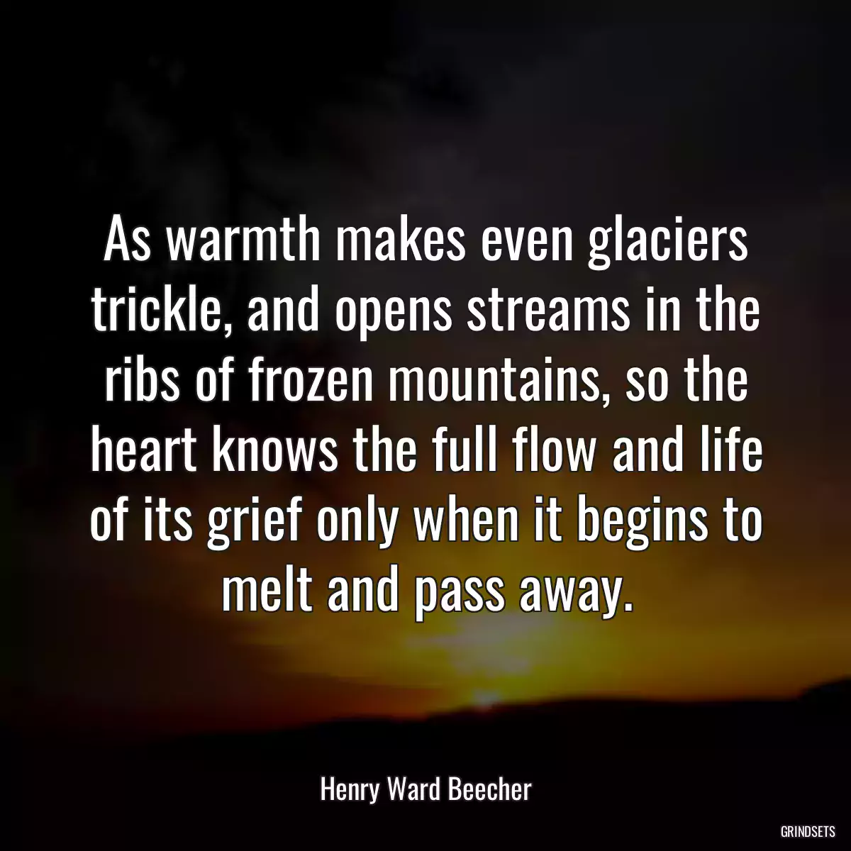 As warmth makes even glaciers trickle, and opens streams in the ribs of frozen mountains, so the heart knows the full flow and life of its grief only when it begins to melt and pass away.