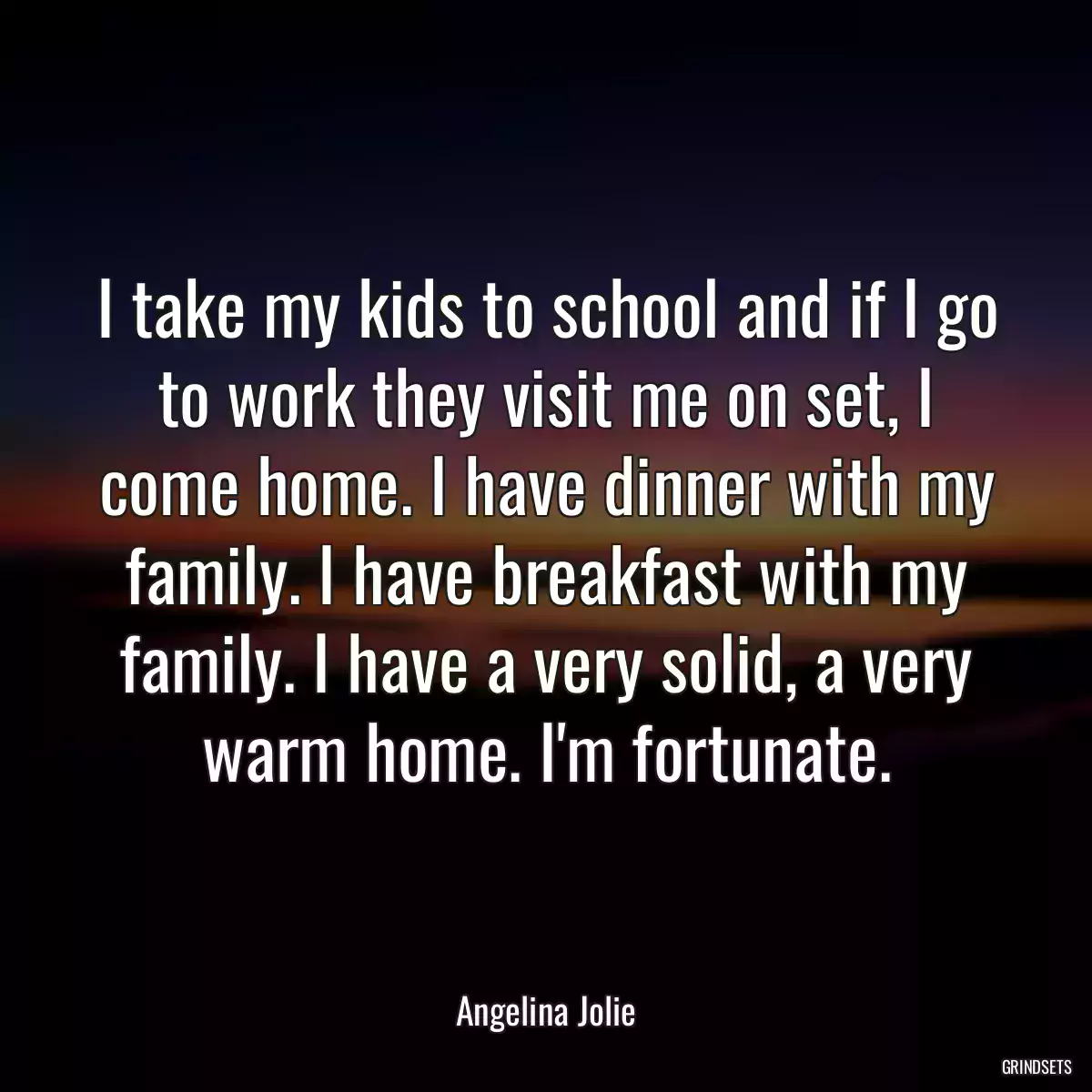 I take my kids to school and if I go to work they visit me on set, I come home. I have dinner with my family. I have breakfast with my family. I have a very solid, a very warm home. I\'m fortunate.